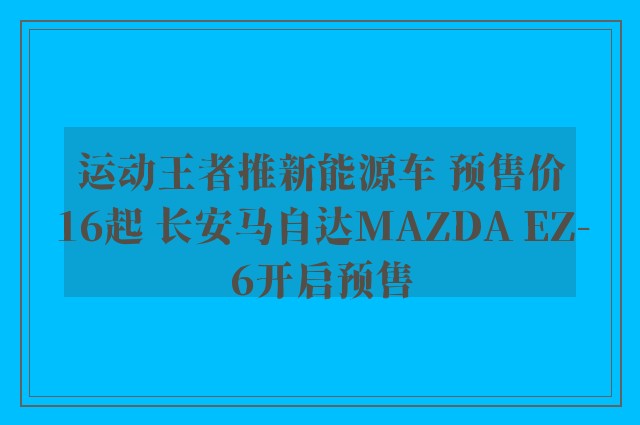 运动王者推新能源车 预售价16起 长安马自达MAZDA EZ-6开启预售