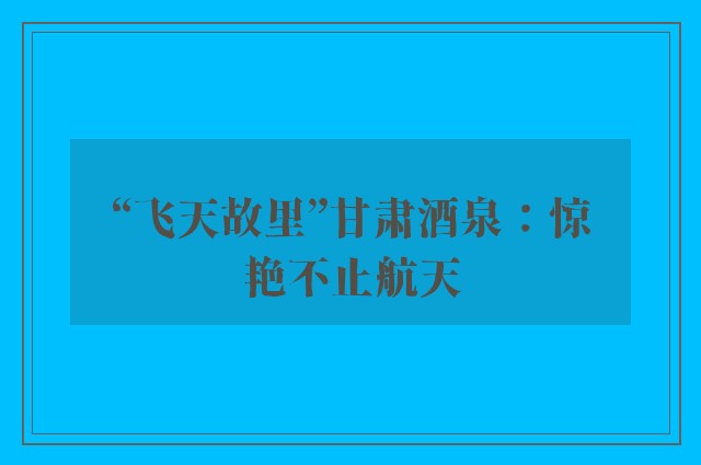 “飞天故里”甘肃酒泉：惊艳不止航天