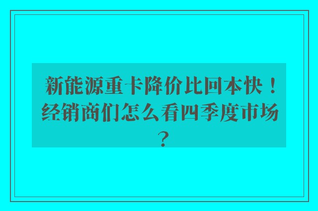 新能源重卡降价比回本快！经销商们怎么看四季度市场？