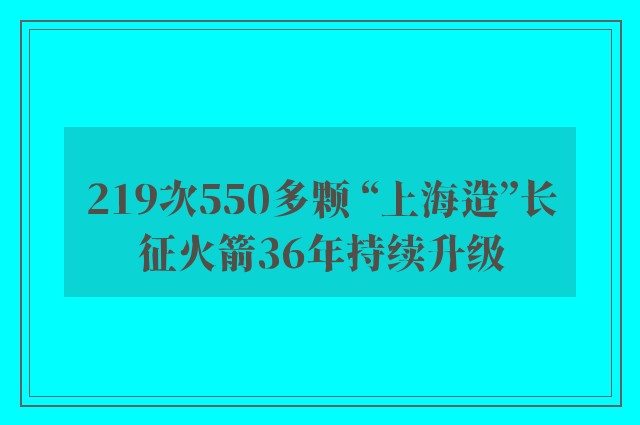 219次550多颗 “上海造”长征火箭36年持续升级