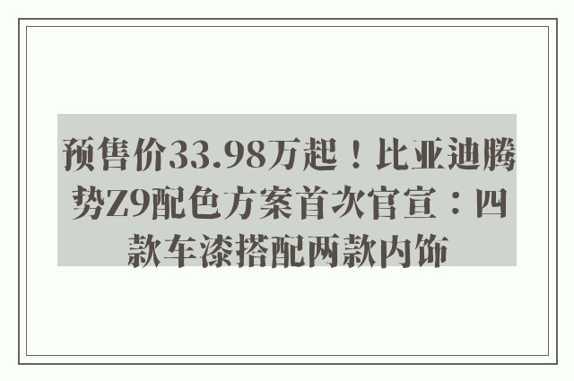 预售价33.98万起！比亚迪腾势Z9配色方案首次官宣：四款车漆搭配两款内饰