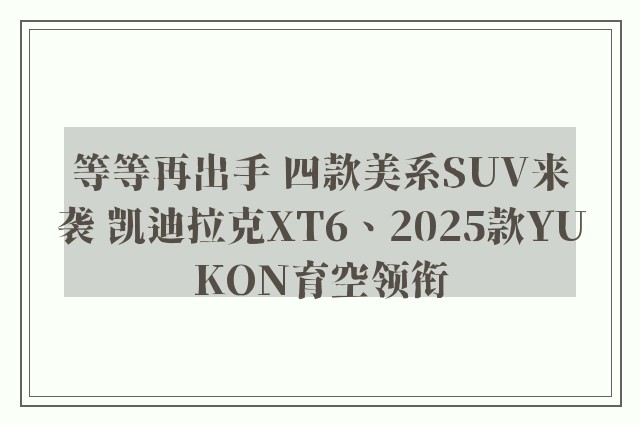 等等再出手 四款美系SUV来袭 凯迪拉克XT6、2025款YUKON育空领衔