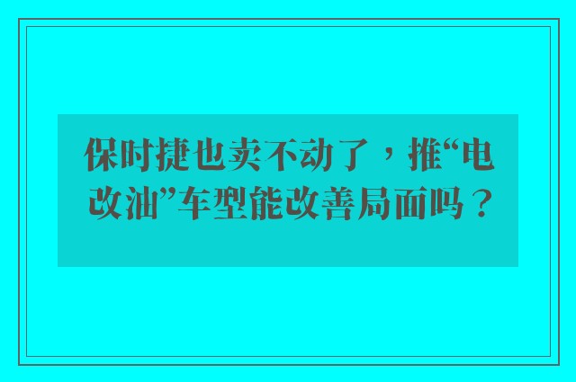 保时捷也卖不动了，推“电改油”车型能改善局面吗？