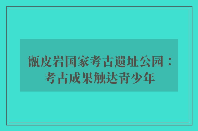 甑皮岩国家考古遗址公园：考古成果触达青少年