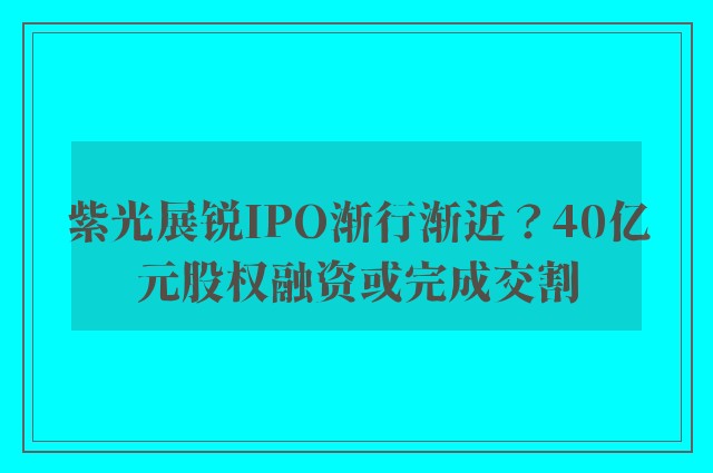 紫光展锐IPO渐行渐近？40亿元股权融资或完成交割