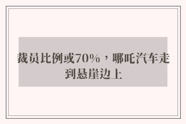 裁员比例或70%，哪吒汽车走到悬崖边上