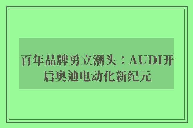 百年品牌勇立潮头：AUDI开启奥迪电动化新纪元