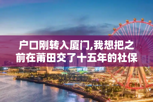 户口刚转入厦门,我想把之前在莆田交了十五年的社保转入厦门,什么做?需要哪些材料