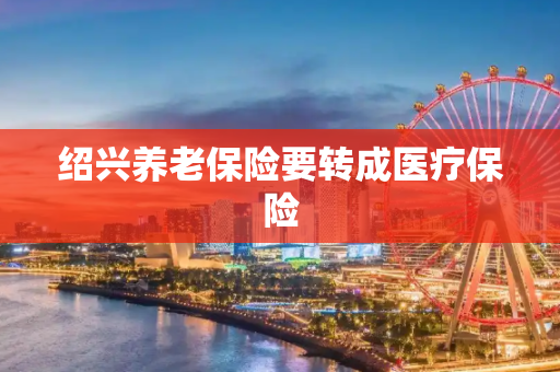 绍兴养老保险要转成医疗保险