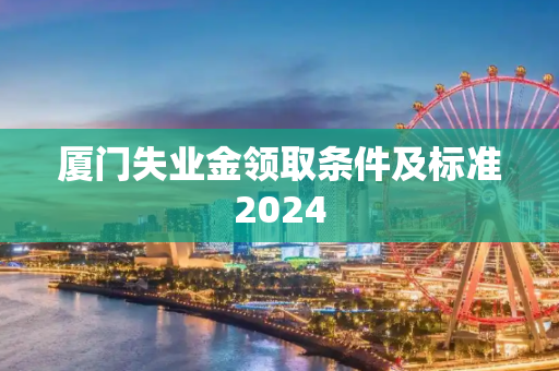 厦门失业金领取条件及标准2024