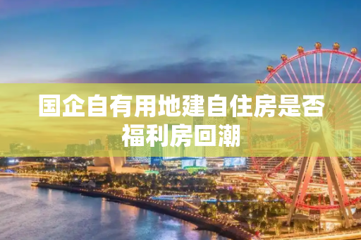 国企自有用地建自住房是否福利房回潮