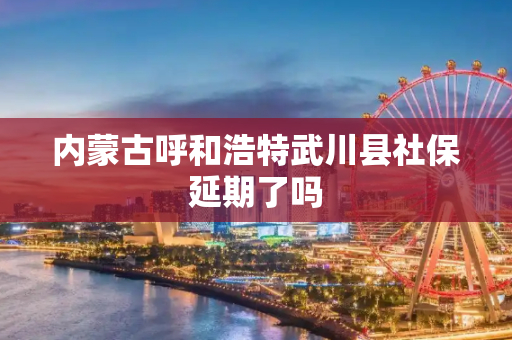 内蒙古呼和浩特武川县社保延期了吗