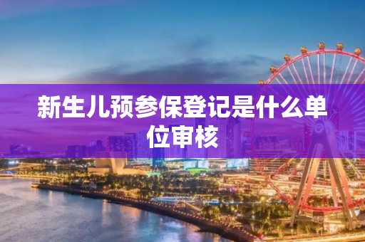 新生儿预参保登记是什么单位审核