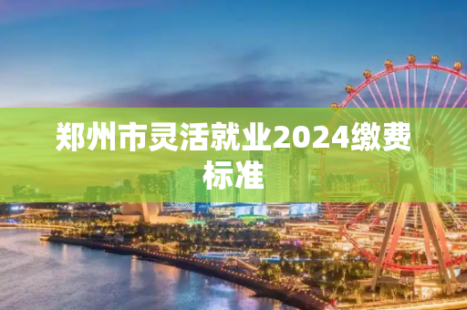 郑州市灵活就业2024缴费标准