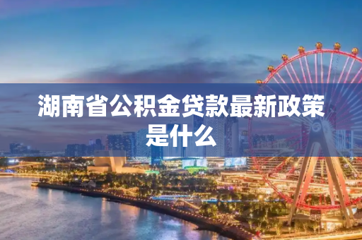 湖南省公积金贷款最新政策是什么