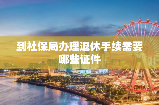 到社保局办理退休手续需要哪些证件