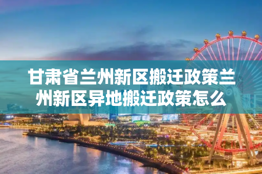 甘肃省兰州新区搬迁政策兰州新区异地搬迁政策怎么