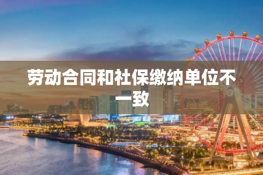 劳动合同和社保缴纳单位不一致