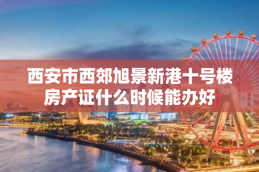 西安市西郊旭景新港十号楼房产证什么时候能办好