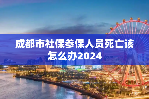 成都市社保参保人员死亡该怎么办2024