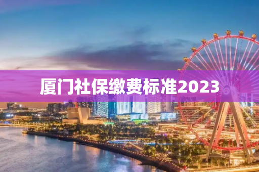 厦门社保缴费标准2023