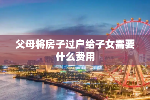 父母将房子过户给子女需要什么费用