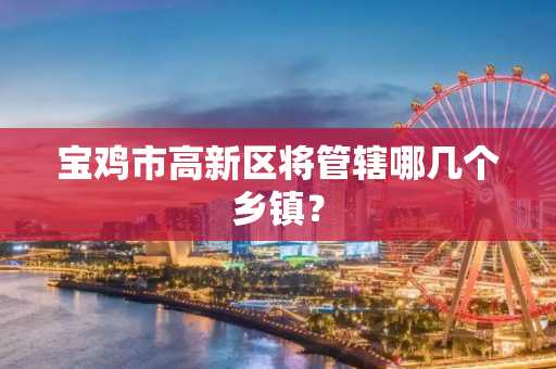 宝鸡市高新区将管辖哪几个乡镇？