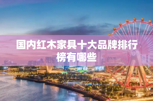 国内红木家具十大品牌排行榜有哪些