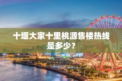 十堰大家十里桃源售楼热线是多少？